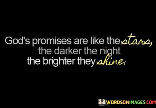 This quote beautifully illustrates the idea that God's promises are most evident and reassuring during times of darkness or difficulty. It likens God's promises to stars that shine the brightest in the darkest of nights.

In essence, it encourages individuals to find hope and comfort in their faith when faced with challenging circumstances. It suggests that in moments of despair or uncertainty, God's assurances and guidance become even more apparent and dependable.

Ultimately, this quote emphasizes the enduring nature of God's promises and the notion that they can serve as beacons of light, leading and comforting individuals through their darkest moments.