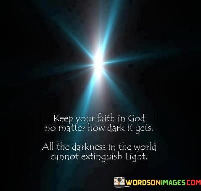 This quote offers a message of unwavering faith and hope in the face of adversity. It encourages individuals to maintain their trust in God, even during the darkest and most challenging times, because the light of faith remains undiminished by the darkness in the world.

In essence, it reminds people that their belief in God's presence and goodness can serve as a powerful source of light and guidance, illuminating their path and providing solace during difficult moments.

Ultimately, this quote emphasizes the resilience and strength that faith in God can bring, highlighting the enduring nature of spiritual belief even when confronted with life's darkest moments.