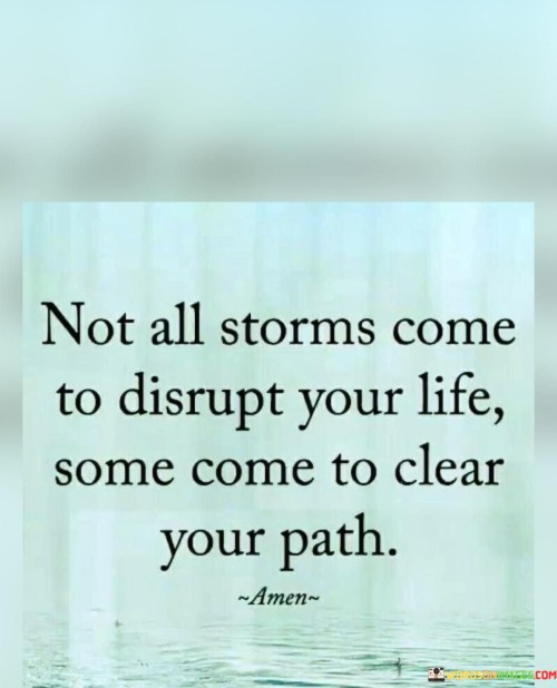 This quote encapsulates the idea that challenges and difficulties in life are not always negative disruptions; instead, they can serve as catalysts for positive change. It emphasizes the concept of resilience and growth, suggesting that not all obstacles are intended to hinder progress. Rather, some challenges are meant to clear away obstructions and create a smoother path for personal development and success.

The phrase "not all storms come to disrupt your life" conveys the message that adversity is not always a roadblock to one's plans and aspirations. Sometimes, challenges arise to propel individuals out of their comfort zones and lead them towards new opportunities and possibilities. By reframing setbacks as opportunities for growth, the quote encourages a positive and proactive approach to facing challenges.

The idea that certain storms "come to clear your path" underscores the transformative power of difficulties. It implies that obstacles can serve as teachers, helping individuals reassess their priorities, make necessary changes, and ultimately create a more purposeful and fulfilling life journey. By embracing challenges and recognizing their potential to lead to positive outcomes, individuals can navigate life's ups and downs with resilience and a sense of purpose.