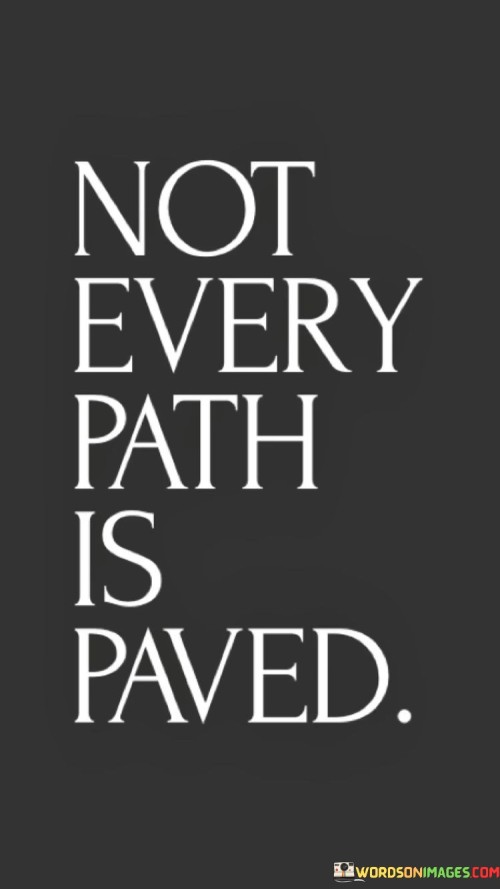 This quote succinctly conveys the notion that life's journey is not always smooth and predictable. It suggests that not every route is well-prepared or straightforward, much like a paved road. Instead, many paths in life are filled with obstacles, challenges, and uncertainties.

The quote underscores the reality that encountering difficulties is a natural part of life. Just as some roads are left unpaved, some situations and endeavors lack the ease and convenience that a well-prepared path might offer. This quote reminds us that facing hardships and navigating through rough terrain is a common experience for everyone.

Furthermore, the quote implies that the uncharted paths, despite their lack of paving, can lead to unique and fulfilling experiences. These paths often require creativity, resilience, and determination to overcome the challenges that arise. In essence, the quote encourages embracing the journey even when it's tough, as these untrodden paths can lead to personal growth, learning, and discovery. It's a reminder that the journey itself, with its twists and turns, is what shapes us and defines our character.