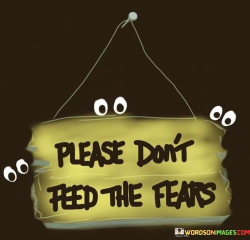 Kindly refrain from nourishing your fears. Avoid giving your fears the attention they crave. The quote emphasizes not indulging in actions or thoughts that amplify your fears. By not feeding your fears, you prevent them from gaining strength and control over you.

Resist the urge to fuel your fears. Abstain from providing your fears with the sustenance they seek. This quote underscores the importance of not engaging in behaviors that exacerbate your fears. By refraining from feeding your fears, you can curtail their influence over your thoughts and actions.

Choose not to empower your fears. Refrain from reinforcing your fears with attention or energy. This quote highlights the significance of not participating in activities that intensify your fears. By consciously avoiding the reinforcement of your fears, you diminish their ability to control your emotions and decisions.