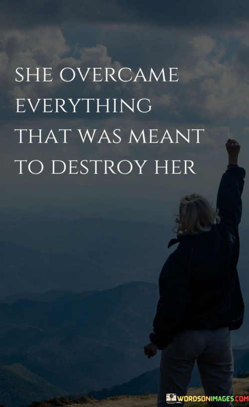 This quote encapsulates the incredible strength and resilience of a woman who triumphed over every obstacle and adversity that was intended to bring her down. It acknowledges that she faced challenges and circumstances that could have potentially destroyed her spirit, but instead, she emerged stronger and victorious. The quote highlights her ability to persevere, rise above, and conquer the trials that were meant to break her. It recognizes her inner fortitude, determination, and unwavering spirit, which enabled her to overcome every obstacle in her path. By overcoming what was intended to destroy her, she defied expectations and proved her indomitable nature. This quote serves as a powerful reminder of the human capacity for resilience, encouraging others to find inspiration in her example. It showcases the inherent strength and potential within each individual to conquer adversities and emerge triumphant. It also emphasizes the importance of believing in oneself, pushing through challenges, and refusing to be defined by difficult circumstances. Ultimately, this quote celebrates the incredible power of the human spirit to rise above adversity, inspiring others to face their own obstacles with courage, determination, and the unwavering belief that they too can overcome whatever is meant to destroy them.