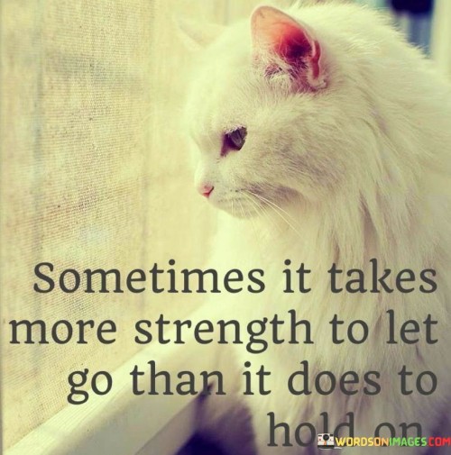 Releasing something can demand greater courage than retaining it. At times, summoning the strength to let go of a situation or emotion requires more resilience than clinging to it. This quote underscores the notion that releasing what no longer serves you may necessitate a significant display of inner fortitude.

Allowing something to depart can call for more bravery than holding onto it. There are instances when summoning the courage to release a circumstance or sentiment demands more tenacity than retaining it. The quote highlights the idea that having the strength to let go, especially when it's challenging, can be a testament to your emotional and mental robustness.

In some instances, finding the courage to let go can demand more strength than holding on. There are times when releasing a situation, habit, or feeling requires a higher level of inner strength than maintaining the status quo. This quote emphasizes the concept that choosing to let go, even when it's tough, can showcase your capacity to navigate change and demonstrate your inner resilience.