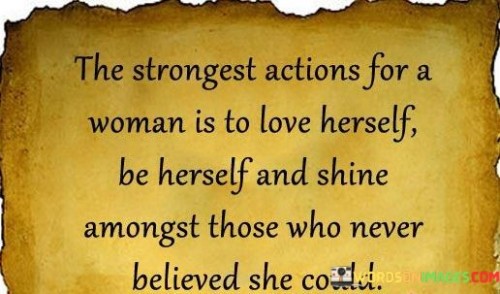 This quote celebrates the immense strength and empowerment that comes from a woman's ability to fully love and embrace herself, regardless of external opinions or expectations. It highlights the power of self-acceptance, authenticity, and resilience in the face of those who doubted her. By choosing to love herself unconditionally, to be true to who she is, and to radiate her own unique light, she defies societal norms and challenges the beliefs of those who underestimated her. The quote recognizes that self-love is not a selfish act, but rather an act of empowerment and self-empowerment that allows a woman to rise above limitations and shine with her own brilliance. It emphasizes the importance of inner strength, self-belief, and the ability to define one's own worth and identity. By refusing to conform to others' expectations or let their doubts define her, she exemplifies the power of resilience and authenticity. This quote serves as a reminder that a woman's strength lies not in conforming to others' expectations or seeking validation from them, but in embracing her true self and shining brightly in her own unique way. It encourages women to love themselves fiercely, to be unapologetically themselves, and to defy the limitations imposed upon them. It also challenges societal norms and expectations by asserting that a woman's worth is not determined by the opinions of others, but by her own self-acceptance and belief in her abilities. Ultimately, this quote celebrates the triumph of self-love, individuality, and resilience in the face of adversity, inspiring women to embrace their true selves, pursue their passions, and radiate their own unique light in a world that may have doubted their potential.