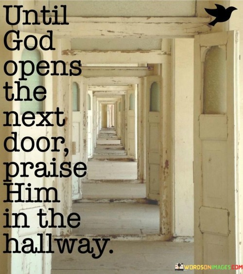 This quote carries a message of patience, faith, and gratitude. It encourages individuals to maintain a positive and thankful attitude even when they find themselves in a transitional or uncertain phase of life, often symbolized as "the hallway."

By praising God in the hallway, one acknowledges that life's journey is full of transitions and waiting periods. It suggests that rather than focusing on what lies ahead or behind, it's essential to remain grateful for the present and trust that when the time is right, the next door will open.

In essence, this quote highlights the importance of faith and the belief that there is a purpose to every moment, even the ones that may seem like pauses or delays. It encourages a perspective of gratitude and trust in the divine plan.