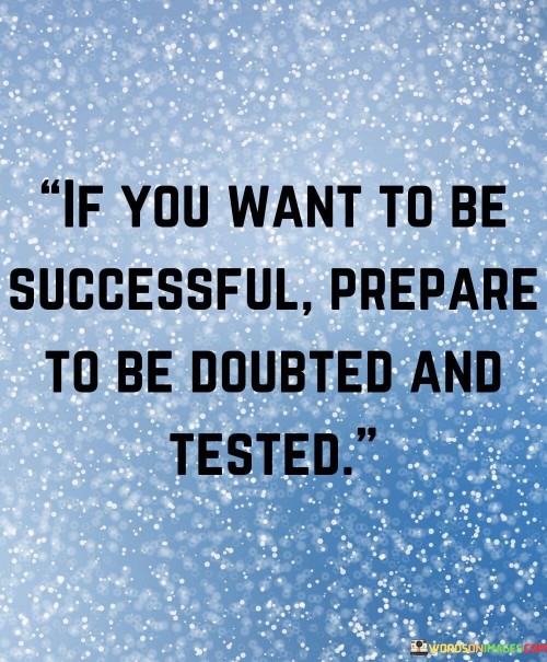 This quote, "If You Want To Be Successful Prepare To Be Doubted And Tested," underscores the challenges inherent in the pursuit of success. In three succinct paragraphs, it highlights the relationship between success and adversity, emphasizing the necessity of resilience and determination.

The first paragraph conveys the quote's core message: success is often accompanied by doubt and trials. It suggests that the journey toward success is not a smooth one; rather, it's riddled with skepticism and difficulties. This insight prepares individuals for the realities they might face on their path to achievement.

The second paragraph delves into the significance of doubt and testing. Doubt from others can fuel self-doubt, making perseverance paramount. Tests and challenges refine skills and character, strengthening individuals for the demands of success. This perspective reframes obstacles as opportunities for growth and showcases the role of resilience in overcoming them.
