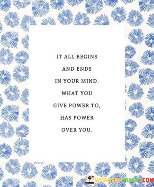 The quote, "It all begins and ends in your mind. What you give power to, has power over you," encapsulates a profound insight into the power of the mind and the significance of our thoughts and beliefs in shaping our experiences and emotions. It emphasizes that our thoughts are the foundation of our actions, feelings, and perceptions, and they play a pivotal role in determining the quality of our lives. The quote reminds us that we have the ability to choose what we focus on and give importance to in our minds. Whatever thoughts or beliefs we empower and hold onto can influence our behavior, emotions, and overall well-being. By being mindful of the thoughts we cultivate and the beliefs we nurture, we can take control of our lives, shaping them in alignment with our goals and aspirations. Ultimately, the quote serves as a reminder of the immense power of the mind and the importance of cultivating positive, empowering thoughts to create a life filled with purpose, happiness, and resilience. At its core, the quote celebrates the primacy of the mind in shaping our experiences and reality. It suggests that our thoughts are the seeds from which our actions and emotions spring. The mind is the starting point of everything we do, and by nurturing positive, empowering thoughts, we set the stage for constructive and fulfilling life experiences. Moreover, the quote speaks to the notion of choice and empowerment in managing our thoughts and beliefs. It reminds us that we have the power to choose what we give importance to in our minds. By consciously directing our attention to constructive thoughts and letting go of negative or limiting beliefs, we take charge of our inner landscape and create space for personal growth and positive change. Furthermore, the quote underscores the concept of self-awareness and the role it plays in mastering our thoughts. Being aware of our thought patterns allows us to recognize any self-defeating or self-limiting beliefs that may be holding us back. By identifying and challenging these beliefs, we can break free from their grip and embrace a mindset of empowerment and possibility. In conclusion, the quote "It all begins and ends in your mind. What you give power to, has power over you" offers a profound reminder of the significance of our thoughts and beliefs in shaping our experiences and emotions. The mind is the wellspring of our actions and perceptions, and by nurturing positive, empowering thoughts, we lay the foundation for a fulfilling and purpose-driven life. By being mindful of our thoughts and choosing to empower constructive beliefs, we take control of our lives, creating a reality that aligns with our goals and aspirations. This quote serves as an inspiration to cultivate self-awareness, to recognize the power of our thoughts, and to harness their potential to foster resilience, joy, and personal growth. By harnessing the power of our minds, we embrace our capacity for transformation and discover the path to creating a life filled with purpose, positivity, and profound self-awareness.