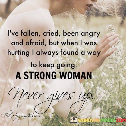 The quote "I've fallen, cried, been angry and afraid, but when I was hurting, I always found a way to keep going. A strong woman never gives up" encapsulates the indomitable spirit and resilience of a strong woman. It acknowledges that she, like anyone else, has faced hardships, experienced pain, and encountered obstacles along her journey. Despite these challenges, she has always discovered the inner strength and determination to persevere. The quote affirms that a strong woman refuses to succumb to adversity, instead drawing on her resilience and perseverance to continue moving forward, demonstrating her unwavering resolve and refusal to give up.
Throughout life, everyone faces moments of vulnerability and pain. We stumble and fall, shed tears, experience anger, and confront fear. A strong woman acknowledges these emotions and experiences but refuses to let them define her. Instead, she harnesses her inner strength and resilience to navigate through the hardships, using them as stepping stones for personal growth and transformation.
The quote recognizes that even in moments of despair or anguish, a strong woman finds a way to keep going. She possesses an unwavering determination and a fierce will to overcome obstacles, seeking solutions and seeking solace in her resilience. She embraces her vulnerability as a catalyst for growth and seeks inner strength to rise above her challenges.
By refusing to give up, a strong woman exemplifies her unwavering spirit and resilience. She draws inspiration from her own experiences and from the countless strong women who have faced adversity throughout history and triumphed. She understands that setbacks and hardships are not indicative of failure but rather opportunities for growth and self-discovery. She is determined to keep moving forward, learning from her past and embracing her future with courage and tenacity.

The quote also conveys the importance of self-belief and self-empowerment. A strong woman recognizes her own worth and refuses to let external circumstances or negative voices deter her. She trusts her instincts, listens to her inner voice, and leans on her own strength to persevere.
In summary, the quote "I've fallen, cried, been angry and afraid, but when I was hurting, I always found a way to keep going. A strong woman never gives up" encapsulates the resilient nature of a strong woman. It acknowledges the challenges she has faced but underscores her ability to find inner strength, overcome adversity, and continue her journey with unwavering determination. It serves as a reminder of the power of resilience, self-belief, and the indomitable spirit that resides within every strong woman.