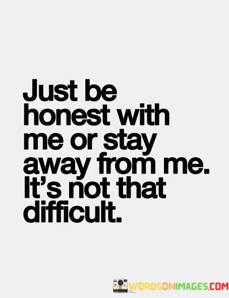 This quote succinctly conveys the value of honesty in relationships. In the first 40-word paragraph, it emphasizes the straightforward request for honesty. It implies that being truthful is a simple and essential aspect of any meaningful connection, and it sets the expectation for transparent communication.

The second 40-word paragraph reinforces the idea that honesty is not a complicated demand. It suggests that the choice to be honest is within everyone's capacity. The quote implies that if someone cannot be honest, it's better for them to distance themselves from the relationship.

In the final 40-word paragraph, the quote encapsulates the message by emphasizing the simplicity of honesty. It underlines that maintaining open and truthful communication should not be challenging, and individuals who value honesty are likely to foster more trustworthy and authentic relationships.