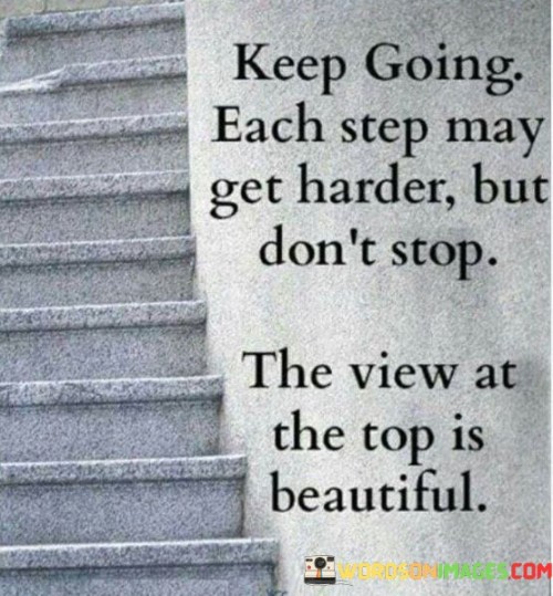 The quote, "Keep going. Each step may get harder, but don't stop. The view at the top is beautiful," imparts a powerful message about perseverance, resilience, and the rewards of staying committed to our goals and aspirations. It encourages us to push forward despite the challenges and obstacles we may encounter along the way. The quote draws an analogy to climbing a mountain, where each step requires effort and determination. It reminds us that the path to success is rarely smooth, and we may face difficulties and setbacks that test our resolve. However, the quote urges us not to give up, as the view from the top, symbolizing our achievements and the realization of our dreams, is a sight of immense beauty and fulfillment. By persevering through hardships and staying focused on our objectives, we can overcome adversity and reach a place of triumph and gratification. Ultimately, the quote serves as a motivational reminder of the significance of resilience, courage, and unwavering commitment in pursuing our aspirations and reaping the rewards of our efforts at the summit of our journey. At its core, the quote celebrates the virtue of perseverance. It acknowledges that the journey towards our goals may become increasingly challenging, akin to climbing a mountain where each step demands more effort and determination. The quote recognizes that success often requires us to navigate through obstacles, face self-doubt, and endure setbacks. Moreover, the quote speaks to the importance of resilience. It urges us not to be deterred by the difficulties we encounter on our path but to maintain the courage and resilience to keep moving forward. By persevering through adversities, we strengthen our resolve and build the mental and emotional fortitude necessary to face future challenges. Furthermore, the quote underscores the rewards of perseverance and dedication. Just as the view from the top of a mountain is breathtaking and awe-inspiring, the realization of our goals and aspirations brings a sense of accomplishment and fulfillment. By staying committed to our journey and overcoming obstacles, we can savor the beauty of our achievements and the growth we experience along the way. In conclusion, the quote "Keep going. Each step may get harder, but don't stop. The view at the top is beautiful" serves as an inspiring reminder of the power of perseverance, resilience, and commitment in pursuing our dreams and aspirations. It encourages us not to be disheartened by the challenges we encounter but to keep pushing forward with unwavering determination. Just as the view from the top of a mountain is rewarding and beautiful, the journey towards our goals is equally fulfilling and enriching. By embracing the struggles and staying dedicated to our objectives, we can reach a place of triumph and satisfaction, where the realization of our dreams becomes a reality. This quote serves as a motivating call to press on, face adversity head-on, and enjoy the immense beauty of the achievements that await us at the summit of our journey.