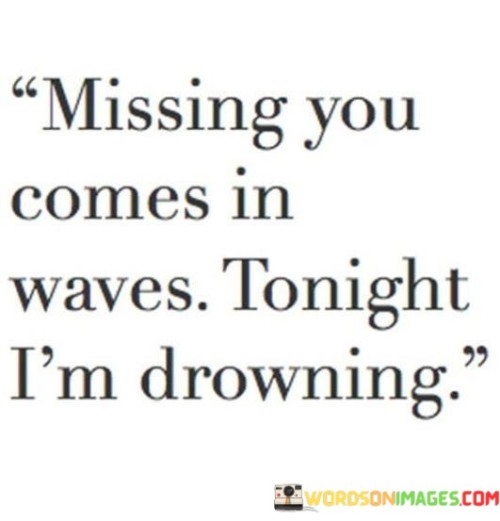 The quote encapsulates the unpredictable nature of grief and longing. "Missing you comes in waves" portrays the fluctuating intensity of the emotions tied to someone's absence. "Tonight I am drowning" vividly illustrates the overwhelming nature of the current wave, implying a temporary but intense struggle with the pain of loss.

The quote effectively conveys the cyclical nature of grief, where periods of relative calm alternate with intense emotional surges. "Missing you" isn't a constant feeling but something that ebbs and flows. "Drowning" symbolizes the temporary submersion in sorrow during these waves, underscoring the challenge of managing profound emotions.

In essence, the quote offers a relatable depiction of grief's emotional turbulence. It provides a window into the complexity of the mourning process, emphasizing the need for self-compassion during moments of intense longing while recognizing that the waves eventually recede, allowing for healing.