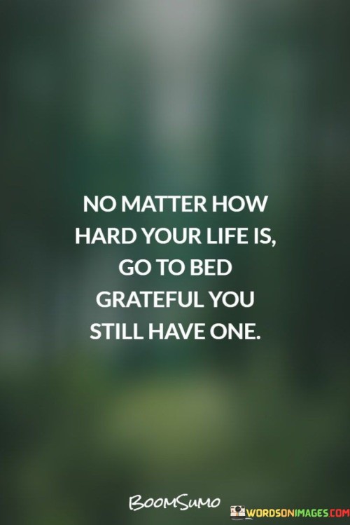This message carries a message of gratitude and perspective:

"No matter how hard your life is": It acknowledges the challenges and difficulties that one may face.

"Go to bed grateful you still have one": This part emphasizes the importance of maintaining a sense of gratitude for the gift of life itself, even in the face of adversity.

In essence, this message encourages individuals to cultivate a mindset of gratitude and appreciation, regardless of their life's hardships. It reminds us that life itself is a precious gift, and even during difficult times, there is reason to be thankful for the opportunity to continue living and striving for better days.