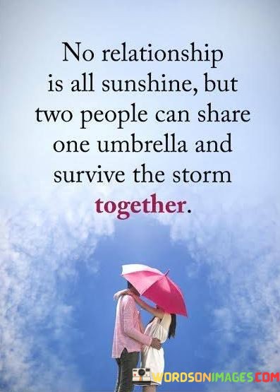 This quote beautifully conveys the idea that no relationship is without its challenges, symbolized by the storm. However, it emphasizes the power of unity and mutual support in weathering these difficulties. Here, the image of two people sharing one umbrella represents the notion that when couples face adversity together, their bond grows stronger.

In relationships, storms can take various forms, such as conflicts, hardships, or external pressures. The quote reminds us that instead of seeking to avoid these challenges, it's often more meaningful to confront them as a team. When both partners actively support and protect each other during tough times, their relationship can emerge even more resilient and enduring.

In essence, this quote offers a message of hope and resilience in the face of relationship challenges. It encourages couples to stand together, provide shelter for each other, and embrace the storms of life as opportunities for growth and deepening their connection.
