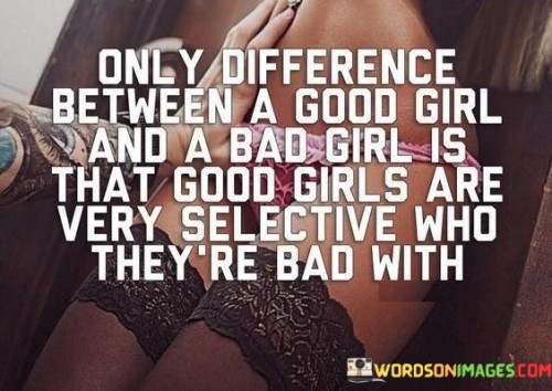 This quote challenges the traditional dichotomy of "good" and "bad" girls by suggesting that the only difference between them lies in their selectiveness. It implies that both "good" and "bad" girls have the potential for adventurous or rebellious behavior, but the former exercise more discernment in choosing when and with whom to engage in such actions. The quote highlights the importance of choice, indicating that the behavior or actions typically associated with being "bad" are not inherently negative or immoral, but rather depend on the context and intention behind them. It suggests that being "good" or "bad" is not a fixed trait but rather a matter of personal discretion and decision-making. This quote challenges stereotypes and encourages individuals to embrace their authentic desires and boundaries, recognizing that being "good" does not mean being devoid of spontaneity or exploration. It celebrates the power of choice and autonomy, empowering women to define their own values and make informed decisions about how they choose to express themselves. Ultimately, the quote emphasizes the importance of personal agency and the understanding that one's character cannot be simplistically categorized as either "good" or "bad," but rather shaped by individual choices and the selectiveness with which they are made.