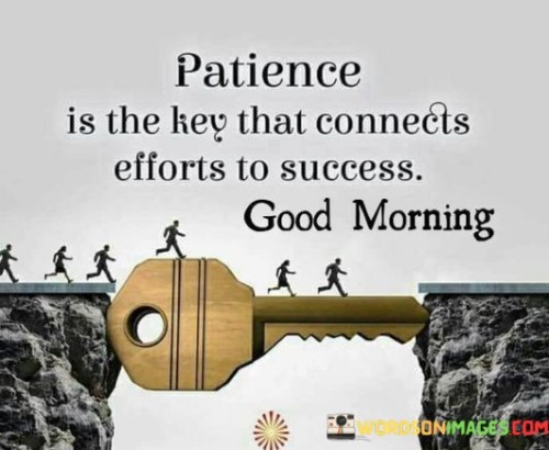 Good morning! Your quote, "Patience Is The Key That Connects Efforts To Success," encapsulates the essential relationship between perseverance and achievement. Just as a key is required to unlock a door, patience is the essential factor that bridges the gap between dedicated efforts and eventual success. This quote suggests that consistent hard work, combined with the virtue of patience, paves the way for reaching one's goals.

In the context of personal development or professional pursuits, the quote emphasizes the importance of endurance. "Patience Is The Key" acknowledges that progress might not be immediate, but through continuous effort and the ability to wait for the right opportunities, success becomes attainable. This sentiment resonates across various aspects of life, from careers to relationships, highlighting the need to remain steadfast and optimistic during challenging times.