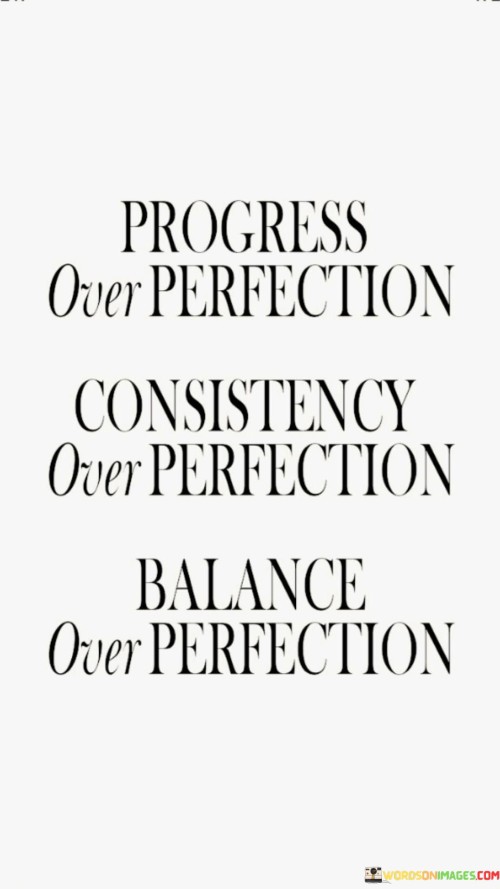 "Progress Over Perfection, Consistency Over Perfection, Balance Over Perfection" encapsulates a valuable mindset for personal development and success. It emphasizes prioritizing gradual advancement, steady commitment, and a harmonious approach instead of fixating on unattainable perfection.

"Progress Over Perfection" underscores the significance of continuous improvement. It encourages embracing mistakes as stepping stones to growth and focusing on evolving over time. "Consistency Over Perfection" highlights the power of regular effort, suggesting that sustained dedication leads to more meaningful outcomes than sporadic bursts of perfectionism.

"Balance Over Perfection" underscores the importance of a holistic approach. It advises against excessive emphasis on one area at the expense of others, promoting a well-rounded lifestyle. This mindset recognizes that life's complexities require an equilibrium that surpasses rigid pursuit of flawlessness.