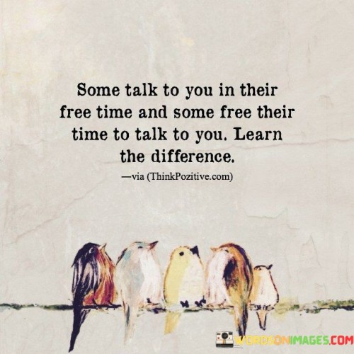 This quote highlights a fundamental distinction in how people prioritize and value their relationships. It points out that there are two categories of individuals: those who engage in conversation with you when they have spare time, and those who deliberately make time for you. The underlying message is to discern and appreciate the difference between these two types of interactions.

The first group of people, who talk to you in their free time, may not prioritize your connection as much. They might engage in conversations with you casually, perhaps when they have nothing better to do. On the other hand, the second group, who free their time to talk to you, demonstrates a deeper commitment to maintaining the relationship. They actively make an effort to prioritize and invest in the connection.

In summary, this quote serves as a reminder to value those who make a conscious effort to spend their time and energy on you. It encourages discernment in relationships and emphasizes the importance of recognizing and appreciating those who genuinely prioritize your connection over casual or sporadic interactions.