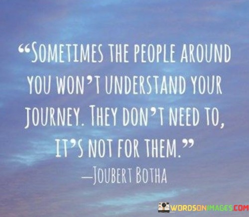 This quote emphasizes the individual nature of one's life journey. It suggests that not everyone around you will comprehend or support the path you're on, and that's perfectly okay. Our life journeys are deeply personal, driven by our unique aspirations, values, and experiences.

Moreover, the quote underscores the idea that you don't need external validation or understanding from others to pursue your journey. It's not necessary for those around you to fully grasp your path or its significance; what matters most is your own sense of purpose and fulfillment.

In essence, this quote encourages self-reliance and resilience. It reminds us that it's okay if others don't understand our journey because it's not meant for them; it's meant for us. It empowers individuals to stay true to their own paths, even in the face of misunderstanding or skepticism from those around them.