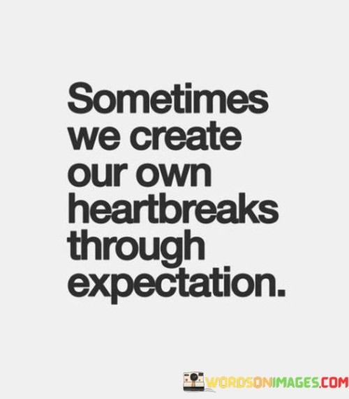 This concise quote emphasizes the role of our own expectations in causing heartbreak. It suggests that sometimes, the emotional pain we experience in relationships is a result of setting unrealistic or overly high expectations. When we anticipate specific outcomes or behaviors from others, we set ourselves up for disappointment if reality doesn't align with those expectations.

Furthermore, this quote underscores the importance of managing our expectations in relationships. It encourages us to approach connections with a degree of flexibility and understanding, recognizing that people are unique and may not always meet the precise expectations we've set. By doing so, we can reduce the likelihood of experiencing unnecessary heartbreak and foster healthier, more resilient relationships.

In summary, this quote serves as a reminder of the influence our own expectations can have on our emotional well-being. It urges us to be mindful of the expectations we place on others and to cultivate a more adaptable and empathetic approach to relationships, ultimately reducing the potential for self-inflicted heartbreak.