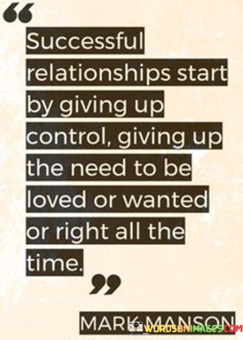 This quote emphasizes the foundation of successful relationships through the act of relinquishing control. It suggests that genuine connections are nurtured when individuals are willing to let go of the need to constantly be in control. By doing so, they create a space for trust and mutual respect to flourish. This means not always insisting on being right, which can lead to conflicts, but rather prioritizing the harmony of the relationship.

Moreover, the quote highlights the importance of giving up the constant craving for love and validation in a relationship. When individuals are driven by an insatiable need to be loved or wanted, it can strain the relationship. True success in relationships comes when love and affection flow naturally, without the burden of expectation.

In essence, this quote underscores the idea that success in relationships is not about asserting control or constantly seeking affirmation; instead, it's about letting go of these desires and allowing the relationship to evolve organically, based on trust, respect, and genuine connection.