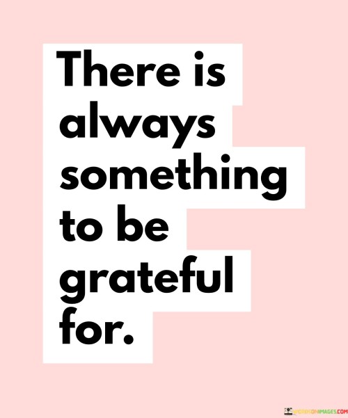 This quote emphasizes the importance of cultivating gratitude:

"There is always something": It suggests that no matter the circumstances, there is always a reason or aspect of life to focus on.

"To be grateful for": This part emphasizes the practice of gratitude, recognizing and appreciating the positive elements in one's life.

In essence, this quote encourages individuals to adopt a mindset of gratitude by reminding them that, even in challenging times, there are aspects of life worth appreciating. It underscores the power of acknowledging and finding reasons to be thankful.