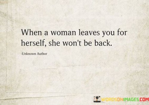 The quote "When a woman leaves you for herself, she won't be back" alludes to the idea that when a woman decides to prioritize her own well-being and self-discovery over a relationship, she is unlikely to return. It suggests that once a woman makes the choice to leave a situation or relationship in search of personal growth, she is committed to her own journey and will not retrace her steps. The quote conveys the importance of respecting a woman's decision to prioritize her own needs and highlights the significance of self-empowerment and self-discovery in her life.
In relationships, individuals may reach a point where they recognize the need for personal growth and self-fulfillment. This can manifest as a desire to focus on oneself, explore new experiences, or find a sense of independence. The quote suggests that when a woman makes the decision to leave a relationship for the sake of her own well-being and personal development, she is determined to move forward and not return to the previous dynamic.
The quote underscores the importance of respecting a woman's autonomy and choices. It acknowledges that when a woman prioritizes her own needs, it is crucial to honor her decision and give her the space to explore and grow. It signifies a recognition that personal growth and self-discovery are vital aspects of one's journey and should be respected and supported, even if it means the end of a relationship.
Additionally, the quote alludes to the idea that when a woman leaves for herself, it indicates a fundamental shift in her mindset and priorities. It suggests that she has embraced a path of self-empowerment and self-fulfillment, recognizing the value of her own happiness and personal growth. This transformative journey often leads to changes in perspectives, goals, and aspirations, making a return to the previous relationship unlikely.

Ultimately, the quote highlights the significance of self-discovery and personal growth in a woman's life. It encourages individuals to respect and support a woman's decision to leave a relationship for herself, understanding that her commitment to her own journey means she is unlikely to return. It serves as a reminder to value and honor one's own personal growth and to foster an environment that supports and encourages the pursuit of self-fulfillment and empowerment.