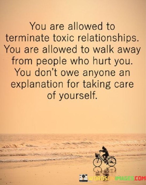 This quote emphasizes the importance of self-care and boundary-setting in relationships. In the first 40-word paragraph, it affirms the right to terminate toxic relationships. It suggests that it's not only acceptable but necessary to distance oneself from individuals who cause harm or emotional distress.

The second 40-word paragraph reinforces the idea that you have the right to walk away from people who hurt you. It underlines the significance of prioritizing your well-being over the expectations or demands of others. This can involve ending relationships that no longer serve your emotional or mental health.

In the final 40-word paragraph, the quote encapsulates its message by asserting that you don't owe anyone an explanation for taking care of yourself. It empowers individuals to make choices that prioritize their own happiness and mental health, reminding us that self-care is a fundamental aspect of maintaining a fulfilling and balanced life.