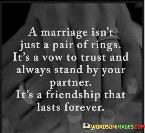This quote highlights the profound significance of marriage in just a few words. It suggests that marriage is much more than the physical exchange of rings; it symbolizes a commitment and a promise. In the first part, it emphasizes that marriage is a vow, a solemn promise to trust and steadfastly support your partner. This underscores the importance of trust as a foundational element in any marital relationship.

In the second part, the quote equates marriage to a lasting friendship. This concept stresses that the bond formed in marriage isn't fleeting but rather enduring, akin to a friendship that transcends time. It reinforces the idea that a strong and healthy marriage is built on a deep, lasting connection, one that withstands the test of time and life's challenges.

Overall, this quote encapsulates the essence of marriage by emphasizing trust, commitment, and the enduring nature of the partnership. It suggests that marriage is a lifelong journey, marked by the unwavering support of a trusted friend and partner.