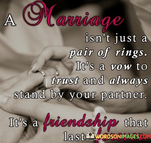 In the first part, "A Marriage Isn't Just A Pair Of Rings," the quote emphasizes that the significance of marriage extends far beyond the physical symbols. It implies that the real essence lies in the intangible aspects of trust, loyalty, and support.

The second part, "It's A Vow To Trust and Always Stand by Your Partner," underscores the solemn promises made in marriage. It highlights the importance of trust as a foundation and the unwavering commitment to be there for your spouse through all life's challenges.

The final part, "It's a Friendship That Lasts Forever," beautifully encapsulates the enduring nature of marriage. It portrays marriage as a lifelong bond built on a deep and lasting friendship, where partners not only love but also genuinely enjoy each other's company throughout their journey together. This quote, in essence, celebrates the profound and lasting nature of true love and commitment within the institution of marriage.