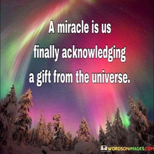 This quote beautifully captures the essence of a miracle. It suggests that a miracle is not just a supernatural event, but rather a profound moment when we recognize and appreciate a gift bestowed upon us by the universe. In the first part of the quote, it implies that miracles are not isolated occurrences but are intricately connected to our ability to acknowledge them.

The quote also underscores the idea that miracles are often subtle and hidden in the everyday aspects of life. It encourages us to be more mindful and appreciative of the blessings that surround us. This perspective shifts the focus from expecting grandiose events to finding wonder and gratitude in the ordinary.

In essence, the quote invites us to view life as a series of miracles waiting to be acknowledged. It encourages us to open our hearts and minds to the beauty and wonder of the universe, fostering a deeper sense of gratitude and awe for the countless gifts it bestows upon us.