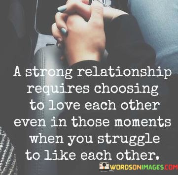 This quote delves into the essence of a strong relationship. It emphasizes that a durable connection isn't just built on fleeting feelings but on a conscious choice to love, even during challenging moments. This choice acknowledges that relationships are not always smooth, and conflicts can arise.

In the first part, it highlights the importance of choosing love. This means prioritizing the bond over temporary disagreements or frustrations. It underscores that love is an active decision rather than a passive emotion, and making this choice is essential for the longevity of the relationship.

The second part of the quote recognizes the inevitability of moments when you might not particularly like each other. It normalizes the ups and downs in any relationship and suggests that enduring love can persevere through these difficult phases. In essence, this quote reminds us that true strength in a relationship lies in the commitment to love, even when circumstances make it challenging to like each other temporarily.