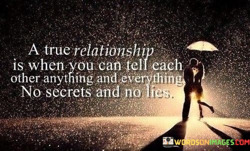 A true relationship is characterized by absolute transparency and trust. It signifies a deep connection where both individuals feel comfortable sharing their thoughts, feelings, and experiences without reservation. In such a relationship, secrets and lies have no place, as honesty and open communication are the cornerstones of trust and intimacy.

The absence of secrets and lies reflects a level of vulnerability and authenticity that is fundamental to a healthy and genuine connection. It means that both partners are willing to be their true selves, unafraid of judgment or rejection. This kind of relationship fosters emotional intimacy and a strong sense of closeness.

Ultimately, a true relationship is built on the pillars of trust, honesty, and mutual understanding. When two people can confide in each other without fear, it creates a safe and nurturing space where their bond can flourish, leading to a deeper, more meaningful connection.