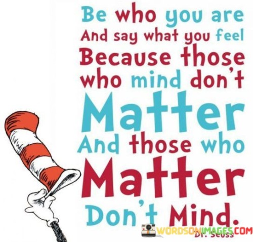 The quote, "Be who you are and say what you feel because those who mind don't matter and those who matter don't mind," encapsulates a powerful message about self-acceptance, authenticity, and the importance of surrounding oneself with genuine and supportive individuals. It encourages us to embrace our true selves and express our thoughts and emotions freely, without fear of judgment or rejection. The quote highlights that those who truly value and care for us will accept and appreciate us for who we are, while those who criticize or disapprove are not worth altering our authenticity to please. By living authentically and speaking our truth, we cultivate deeper connections with like-minded individuals who cherish us for our genuine selves, fostering meaningful relationships built on trust, understanding, and mutual respect. Ultimately, the quote serves as a reminder to prioritize our self-worth and to be unapologetically true to ourselves, as it is in being authentic that we attract the right people into our lives and nurture connections that enrich and empower us. At its core, the quote celebrates the value of self-acceptance and the liberation that comes with embracing our true selves. It encourages us to shed the burden of trying to conform to others' expectations or opinions, empowering us to live in alignment with our core values, beliefs, and emotions. Moreover, the quote speaks to the significance of authenticity in fostering genuine and supportive relationships. By being true to ourselves and expressing our thoughts and feelings honestly, we attract individuals who resonate with our authentic selves. These like-minded individuals become a source of strength and encouragement, forming meaningful connections built on trust, understanding, and acceptance. Furthermore, the quote underscores the importance of not being swayed by the judgments of others. It reminds us that the opinions of those who criticize or disapprove of us are inconsequential, as their opinions do not define our self-worth or validity. Instead, we should prioritize the opinions of those who truly matter to us, those who genuinely appreciate and respect us for who we are. In conclusion, the quote "Be who you are and say what you feel because those who mind don't matter and those who matter don't mind" celebrates the power of authenticity and self-acceptance. By embracing our true selves and expressing our thoughts and emotions freely, we attract individuals who resonate with our authentic selves and form meaningful connections with like-minded souls. This quote serves as a reminder to prioritize our self-worth and to be unapologetically true to ourselves, as it is in being authentic that we cultivate enriching relationships and nurture connections that empower us. By living authentically and speaking our truth, we create a space for genuine and supportive relationships, surrounded by individuals who cherish and value us for who we are, encouraging us to thrive and grow in a community of mutual understanding and acceptance.