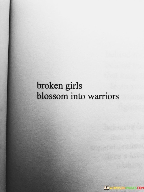 The quote "Broken girls blossom into warriors" encapsulates the transformative journey of individuals who have experienced hardship, pain, or adversity, and have emerged stronger, resilient, and empowered. It signifies that those who have faced brokenness in their lives have the potential to undergo a remarkable transformation, blossoming into courageous and fierce warriors.
The term "broken girls" refers to individuals who have endured emotional or physical wounds, trauma, or challenging circumstances that may have caused them to feel shattered or weakened. However, rather than remaining stagnant or defeated by their past, these individuals use their experiences as catalysts for growth and self-discovery.The quote highlights the transformative power of resilience and personal strength. It suggests that through their healing journey, these individuals are able to gather the fragments of their brokenness and emerge as warriors. They harness their pain as a source of inner motivation and develop an unwavering spirit that empowers them to face life's challenges head-on.The transformation from brokenness to warriorhood involves a deep process of self-reflection, healing, and self-empowerment. It signifies a shift in mindset and a conscious decision to overcome past wounds, embrace inner strength, and forge a new path forward. These individuals not only find the courage to heal and rebuild their lives but also become warriors who are capable of inspiring and supporting others on their own journeys.

Ultimately, the quote celebrates the resilience and transformation of individuals who have experienced brokenness. It signifies their ability to rise above their circumstances, develop inner strength, and become warriors who navigate life with bravery and determination. It serves as a reminder that despite the hardships one may face, there is always the potential for growth, empowerment, and the blossoming of one's true strength and warrior spirit.