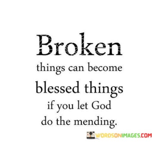 This quote, "Broken things can become blessed things if you let God do the mending," encapsulates a message of hope and transformation through faith.

In the first 50-word paragraph, it acknowledges the reality that life can often bring brokenness, symbolizing difficulties, pain, or challenges. However, it suggests that these broken aspects of life have the potential to be transformed into something positive and blessed if one allows the divine intervention of God.

The second paragraph emphasizes the role of faith and trust in this process. It implies that by surrendering control and entrusting one's brokenness to God, one opens the door to healing and blessings. It encourages individuals to have faith that God can mend and restore even the most shattered parts of their lives.

In the final 50-word paragraph, the quote inspires a sense of optimism and resilience. It reminds us that no matter how broken or damaged we may feel, there is the potential for divine healing and blessings to emerge from our hardships. This quote serves as a reminder of the transformative power of faith and surrendering to a higher power's plan for our lives.