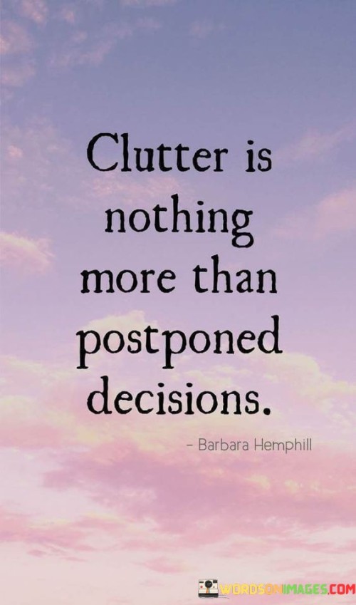 This quote highlights the idea that clutter often arises from a lack of decisive action. Clutter refers to the accumulation of disorganized and unnecessary items in our physical or mental space. The quote suggests that clutter is essentially a result of avoiding or postponing decisions about what to keep, discard, or organize. By procrastinating these decisions, we allow clutter to build up and create chaos in our surroundings and thoughts.

In a practical sense, the quote encourages us to be proactive in making decisions and taking action. It implies that when we promptly address and resolve situations, we prevent the buildup of clutter in our lives. This could apply to physical clutter in our living spaces or mental clutter caused by unresolved issues or decisions. By making decisions in a timely manner, we not only maintain a clutter-free environment but also reduce stress and maintain mental clarity.

Furthermore, the quote holds a deeper message about the importance of being decisive and taking control of our lives. It serves as a reminder that avoiding decisions or leaving things unresolved can hinder our progress and lead to a lack of direction. Just as physical clutter can be overwhelming, indecision and procrastination can weigh us down mentally and emotionally. Therefore, the quote encourages us to confront challenges, make choices, and clear the path for personal growth and a more organized and purposeful life.