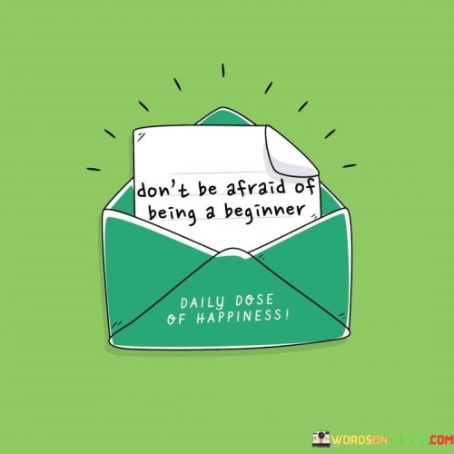 The quote means it's okay to start something new without fear. Just like when you're learning to ride a bike, you're a beginner at first, but you can learn and get better. Being a beginner means you're at the beginning of a journey, and that's okay. Imagine being the first player in a game – you're starting fresh. The quote tells us not to worry about not knowing everything from the start.

Starting as a beginner is like the first step on a path. It's like planting a seed that will grow. When you try something new, you're giving yourself a chance to learn and improve. Like reading the first page of a book, you're starting the adventure. This quote reminds us that beginnings might feel uncertain, but they're also full of possibilities.

Fear can make us hesitate, like standing on the edge of a pool not sure if we should jump in. But being a beginner is like jumping in and learning to swim. It's like opening a door to something new. This quote encourages us to embrace the feeling of being a beginner and not let fear stop us from trying. It's a reminder that everyone starts somewhere, and every journey begins with a single step.