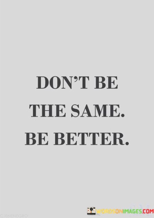 This quote encourages personal growth and improvement. Instead of remaining stagnant and unchanged, it suggests striving to become a better version of yourself. Being the same means staying in your comfort zone, doing things as you've always done them. But being better means challenging yourself to learn, grow, and evolve.

Think of life as a journey. Being the same is like walking in a circle, always returning to the same spot. Being better is like moving forward, exploring new paths, and reaching new destinations. It's about becoming more skilled, more knowledgeable, and more compassionate as you go along.

In essence, this quote inspires a mindset of continuous self-improvement. It reminds us that we have the capacity to improve ourselves and our lives, and that it's okay to change and grow. It encourages us to embrace change as an opportunity for progress and to always strive to be a better version of ourselves.