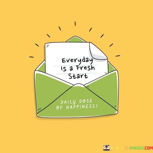 This quote means that each day brings a new beginning. It's like a blank page to start over. Imagine waking up to a new sunrise – it's a chance to make things different. No matter what happened yesterday, today is a fresh chance to do things better or try something new.

Just like when you reset a game, each day is a new level. It's like getting a new box of crayons to color with. Every morning, you get a new opportunity to create your day. The quote suggests that you don't have to carry yesterday's worries or mistakes into today.

Life is like a series of days, and each one offers a clean slate. It's like a garden where you can plant new seeds every day. This quote reminds us to embrace the newness of each day, to leave behind what doesn't serve us, and to approach each morning with a positive outlook. It's a reminder that every day is a chance to start anew and make the most of the opportunities that come our way.