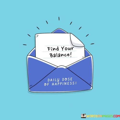 This quote means to discover the right harmony in life. It's like finding the middle ground between two sides. Imagine a tightrope walker – they need to balance to stay on the rope. Just as they adjust their weight to stay steady, this quote suggests that finding balance helps you navigate life's challenges.

Think of life as a seesaw. Finding your balance is like making sure both ends are even, so it's not too high or too low. It's like getting the right mix of work, play, rest, and other things that matter to you. The quote encourages you to avoid extremes and seek stability.

Balance is like a healthy recipe for life. It's like having a plate with different types of food – each part adds something valuable. This quote reminds us to consider all aspects of our lives and find ways to allocate time and energy to each. It's an invitation to create a life where different parts complement each other, leading to a sense of contentment and well-being.