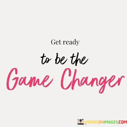 This quote means you're about to make a big difference. It's like stepping onto a field to change how the game is played. Imagine you're playing a game and suddenly you introduce new rules – that's being a game changer. The quote suggests that you're going to do something that will impact others and bring about positive change.

Think of yourself as a leader on a team. Being a game changer is like making a move that surprises everyone and turns the game around. It's like being the spark that ignites something new. This quote encourages you to prepare yourself for a role where you can create a significant impact.

Being a game changer is like painting a new picture on a canvas. It's like bringing fresh ideas to the table that no one thought of before. The quote reminds us that we have the potential to be innovators and influencers. It's an encouragement to step up, take the lead, and bring about transformation in whatever field or situation you're in. It's a call to action to prepare yourself for making a significant mark on the game of life.