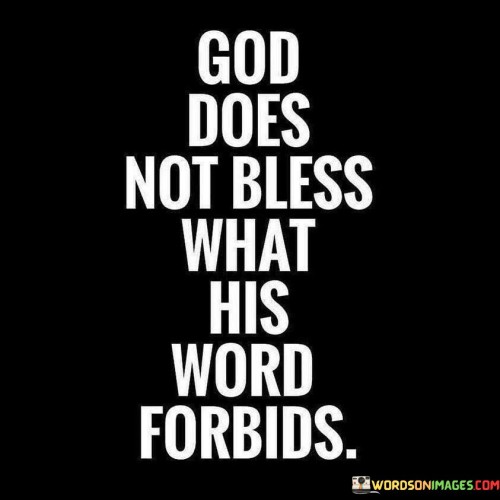 The quote, "God does not bless what His Word forbids," conveys the idea that divine blessings are aligned with and contingent upon adherence to the principles and commandments found in religious scripture.

In the first 50-word paragraph, it highlights the notion that God's blessings are not arbitrary but are guided by a moral and ethical framework laid out in religious texts. It suggests that blessings are bestowed upon those who follow the prescribed guidelines and avoid actions that are explicitly forbidden in these scriptures.

The second paragraph emphasizes the importance of living in accordance with these principles as a means to invite divine favor and blessings into one's life. It underscores the idea that God's blessings are not indiscriminate but are linked to a life that reflects the values and teachings found in religious texts.

In the final 50-word paragraph, the quote serves as a reminder of the connection between one's actions, choices, and the blessings they receive. It encourages individuals to seek guidance and direction from their faith's sacred texts and to align their lives with the moral and spiritual precepts outlined therein, in order to experience the blessings of a life in harmony with God's will.