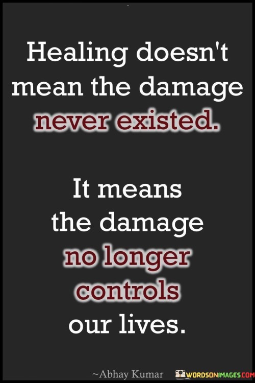 The quote, "Healing doesn't mean the damage never existed. It means the damage no longer controls our lives," encapsulates a profound insight into the nature of healing and resilience. It emphasizes that healing is not about erasing the past or denying the pain and damage we may have experienced, but rather about reclaiming our power and taking control of our lives despite the scars of our past. The quote celebrates the strength and courage of individuals who have faced adversity and trauma, acknowledging that healing is a journey of growth and transformation. It highlights the significance of moving beyond the wounds of the past, no longer allowing them to dictate our present or dictate our future. Healing is a process of releasing the grip of past pain and regaining our agency, enabling us to embrace our experiences as a part of our story without letting them define our worth or limit our potential. Ultimately, the quote serves as a powerful reminder that healing is a testament to our resilience, inner strength, and capacity to rise above life's challenges, emerging stronger and more empowered to shape our lives on our terms. At its core, the quote celebrates the transformative power of healing and the triumph over adversity. It acknowledges that life's journey is not without its share of pain and damage, but healing allows us to transcend these challenges and reclaim our lives from their influence. Rather than pretending the damage never existed, healing is about acknowledging and honoring the impact of our experiences while refusing to let them define us or dictate our choices. Moreover, the quote speaks to the process of personal growth and empowerment that accompanies healing. By taking charge of our lives and breaking free from the control of past wounds, we embrace our capacity for resilience and inner strength. Healing empowers us to find meaning and purpose in our experiences, using them as stepping stones toward personal transformation and growth. Furthermore, the quote underscores the importance of self-compassion and acceptance in the healing process. It reminds us that healing is not a linear journey, and it is okay to have scars and vulnerabilities. Rather than feeling ashamed of our past or our pain, healing encourages us to embrace our journey with kindness and understanding, recognizing that the damage we have endured does not diminish our worth. In conclusion, the quote "Healing doesn't mean the damage never existed. It means the damage no longer controls our lives" encapsulates the profound nature of healing and resilience. It celebrates the strength and courage of individuals who have faced adversity and trauma, acknowledging that healing is a journey of growth and transformation. By reclaiming our power and no longer allowing past wounds to control us, we emerge stronger, more empowered, and capable of shaping our lives on our terms. Healing is a testament to our capacity for resilience and inner strength, reminding us that our experiences, no matter how painful, can be catalysts for personal growth and empowerment. Ultimately, healing is a process of self-compassion and acceptance, embracing our journey with kindness and understanding as we transcend the challenges of the past and create a future guided by our own agency and resilience.