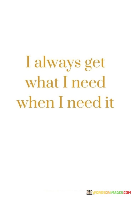 Everything I require comes to me just at the right moment. Whenever I face a challenge or a need, the solution or assistance arrives when I need it most. It's like life presents me with what I lack exactly when it matters. This saying teaches me to have faith that timing and provision align naturally.

The universe provides precisely what I lack, precisely when it's essential. When I encounter difficulties or lack something, it's as if the answer or support emerges right on cue. This quote reminds me that life's rhythm ensures my needs are met at the perfect juncture. It's like a puzzle piece fitting perfectly into place, leaving no gaps.

Every time I require something, it appears in due course. Whether it's guidance, resources, or aid, the right elements come to my aid when they are most needed. This phrase encourages me to trust that life's flow will fulfill my necessities. It's akin to a helping hand reaching out when I stumble, assuring me that what I need will always find its way to me.