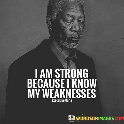 My strength comes from understanding where I'm not as strong. I recognize my limitations, which empowers me to overcome them. This quote reflects that by acknowledging my weaknesses, I gain the wisdom to build my strength. It's like knowing the path through a forest – awareness guides me forward.

I draw my power from recognizing my vulnerabilities. When I'm aware of where I may stumble, I can find ways to stay steady. This saying encourages me to embrace my imperfections as stepping stones toward growth. It's like using a map to navigate rough terrain, helping me navigate life's challenges.

Understanding my shortcomings fuels my inner strength. I acknowledge areas where I may falter, enabling me to take steps to improve. This phrase reminds me that self-awareness is a cornerstone of resilience. Just as a builder strengthens a house by shoring up weak points, I too enhance my character by addressing my weaknesses.