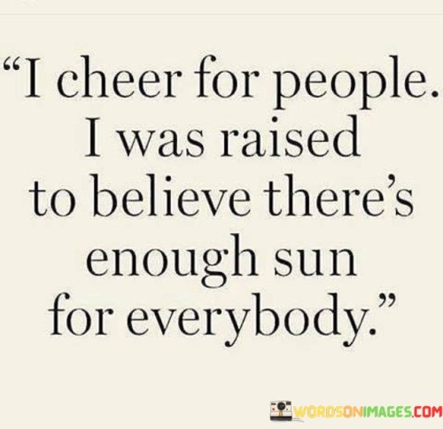 "I cheer for people. I was raised to believe there's enough sun for everybody." This quote reflects a mindset of positivity, support, and abundance.

The phrase "I cheer for people" indicates a genuine desire to celebrate the successes and achievements of others.

"I was raised to believe" suggests that this outlook on supporting others is rooted in the values and teachings of one's upbringing.

"There's enough sun for everybody" is a metaphorical expression implying that there's plenty of success, happiness, and positivity to go around for everyone.

In essence, this quote embodies a spirit of encouragement and collaboration. It encourages the idea that celebrating others' accomplishments doesn't diminish one's own potential for success. Instead, it promotes a worldview where kindness, support, and mutual growth are celebrated and appreciated.