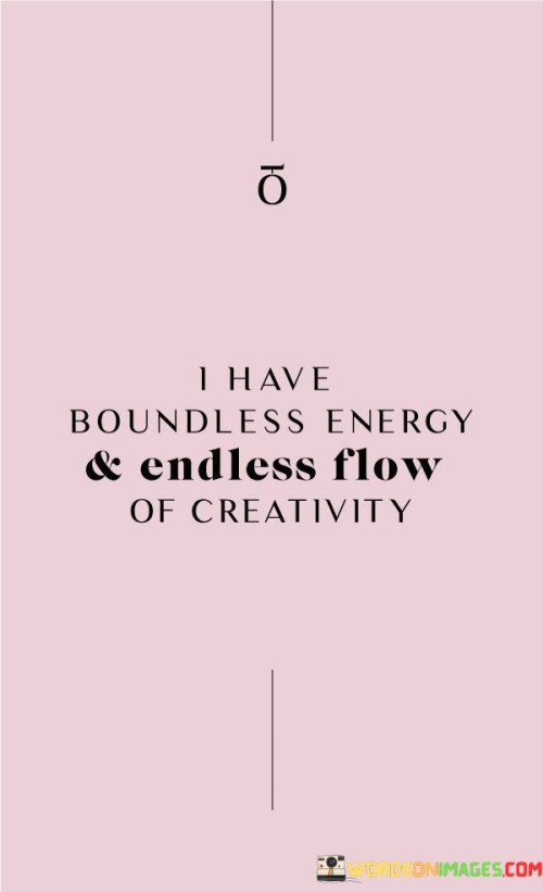 I am full of limitless vitality that propels me forward, paired with a constant stream of innovative ideas. This quote signifies my boundless enthusiasm and creative potential. It's like a perpetual source of energy that fuels my imagination and actions, allowing me to achieve and create beyond limits.

I possess an unending well of energy that drives my actions, coupled with an everlasting flow of fresh and inventive concepts. This saying highlights my tireless drive and imaginative spirit. It's as if there's a never-ending reservoir of both vigor and creativity within me, allowing me to excel and bring new ideas to life.

Inside me, there's an infinite reserve of vigor that pushes me forward, along with an eternal stream of originality. This phrase emphasizes my ceaseless determination and imaginative flow. It's akin to an everlasting fire that fuels both my physical endeavors and my imaginative ventures. By recognizing this energy and creativity within, I can tap into an endless source of inspiration and accomplishment.