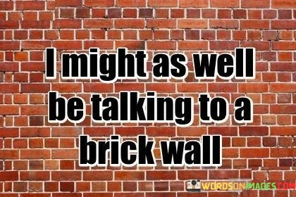 The quote conveys frustration with unresponsive communication. "Talking to a brick wall" symbolizes a lack of engagement or understanding from the listener. It depicts the feeling of wasted effort, where attempts at meaningful conversation yield no meaningful response.

The quote suggests a breakdown in effective communication. It implies that the speaker's words are falling on deaf ears, highlighting the disconnect between their intentions and the recipient's reception. The metaphor vividly illustrates the sense of isolation and futility in attempting to convey a message.

In essence, the quote reflects the challenges of conveying ideas to unresponsive individuals. It illustrates the disappointment that arises when meaningful dialogue is hindered. The metaphor serves as a relatable expression of the struggle to engage with someone who isn't receptive, underscoring the importance of open and active communication in fostering understanding.