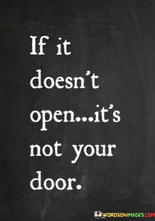 The quote, "If it doesn't open, it's not your door," delivers a powerful message about acceptance, resilience, and trusting the natural course of life. It emphasizes that not every opportunity, relationship, or path is meant for us, and sometimes, doors may remain closed as a sign that they are not the right fit for our journey. The quote encourages us to let go of the urge to force outcomes or cling to situations that do not unfold as we desire. Instead, it inspires us to embrace the idea of divine timing and trust that the right opportunities and doors will open when the time is right. By accepting that certain doors may not open for us, we can redirect our focus and energy towards paths that align more closely with our true purpose and aspirations. Ultimately, the quote serves as a reminder to have faith in the unfolding of life, recognizing that closed doors are not failures but rather guiding signs that lead us towards the paths meant for us, where opportunities and possibilities await. At its core, the quote celebrates the notion of surrender and acceptance. It encourages us to release the need for control and to trust that life has a way of guiding us towards the paths that align with our true selves. When we encounter closed doors, it is a reminder that not every opportunity or situation is meant to be part of our journey. Moreover, the quote speaks to the concept of divine timing. Sometimes, doors remain closed because the timing is not right, and there may be lessons to be learned or growth to be experienced before the right opportunities present themselves. Furthermore, the quote underscores the significance of resilience and perseverance. Even when faced with closed doors, we are encouraged to keep moving forward, exploring other possibilities, and staying open to new experiences.In conclusion, the quote "If it doesn't open, it's not your door" imparts a profound lesson in acceptance, trust, and resilience. It reminds us to release the need for control and to have faith in the natural unfolding of life. Closed doors are not a sign of failure but rather guiding signs that redirect us towards paths meant for us. By embracing the concept of divine timing and letting go of attachments to certain outcomes, we can redirect our focus towards opportunities and doors that align more closely with our true purpose and aspirations. The quote serves as a gentle reminder to remain open to life's possibilities, trusting that the right doors will open at the right time, leading us towards greater fulfillment, growth, and alignment with our true selves