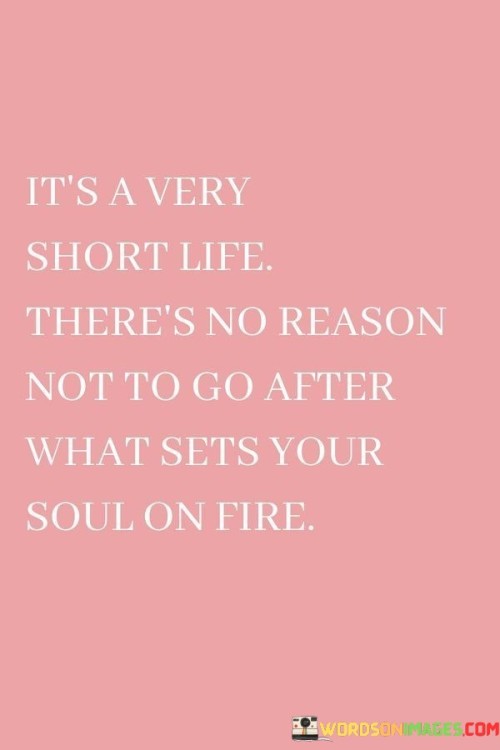 Life is brief, so pursue what ignites your passion. This quote conveys the idea that our time is limited, and we should actively chase our deepest desires. It's like urging someone to chase a shooting star in the night sky – life's fleeting moments are meant to be seized.

Our time here is short, making it essential to chase our passions. This saying emphasizes the importance of going after what truly excites us. It's akin to embarking on an adventure to catch a rare and beautiful butterfly – life's opportunities should be pursued with zeal.

Life's duration is brief, making it crucial to follow our heart's desires. This phrase underscores the significance of pursuing what brings us joy. It's like encouraging someone to dance in the rain – life's fleeting nature shouldn't deter us from embracing what sets our spirits ablaze. By embracing this perspective, we can make the most of our time and live authentically.